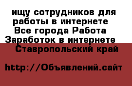 ищу сотрудников для работы в интернете - Все города Работа » Заработок в интернете   . Ставропольский край